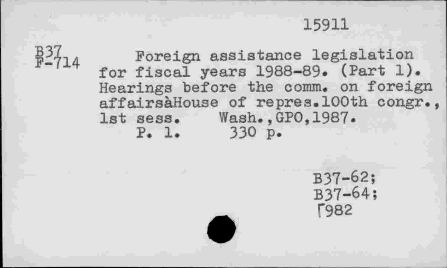 ﻿15911

Foreign assistance legislation for fiscal years 1988-89« (Part 1). Hearings before the comm, on foreign affairsaHouse of repres.100th congr., 1st sess P. 1
Wash.,GPO,1987 330 p.
B37-62;
B37-64;
T982